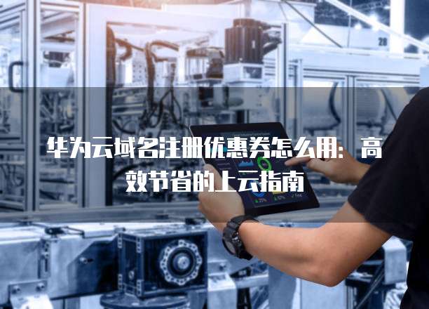 华为云域名注册优惠券怎么用:高效节省的上云指南