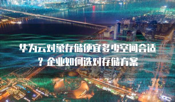 华为云对象存储便宜多少空间合适?企业如何选对存储方案