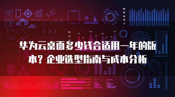 华为云桌面多少钱合适用一年的版本?企业选型指南与成本分析