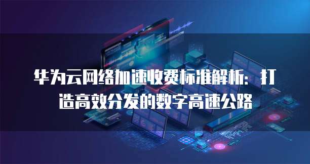 华为云网络加速收费标准解析:打造高效分发的数字高速公路