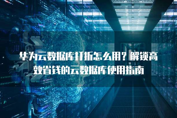 华为云数据库打折怎么用?解锁高效省钱的云数据库使用指南