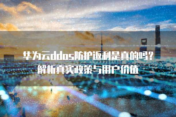 华为云ddos防护返利是真的吗？解析真实政策与用户价值