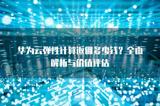 华为云弹性计算返佣多少钱?全面解析与价值评估