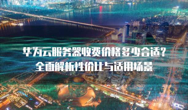 华为云服务器收费价格多少合适?全面解析性价比与适用场景