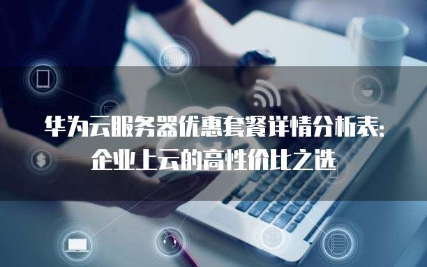 华为云服务器优惠套餐详情分析表:企业上云的高性价比之选
