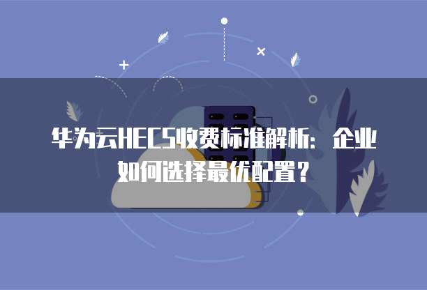 华为云HECS收费标准解析:企业如何选择最优配置?