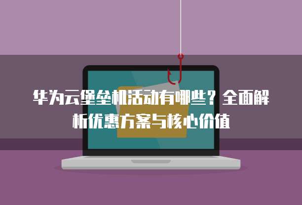 华为云堡垒机活动有哪些？全面解析优惠方案与核心价值