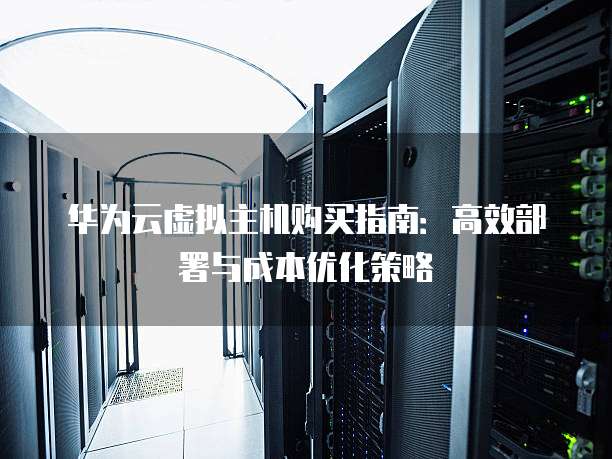 华为云虚拟主机购买指南:高效部署与成本优化策略
