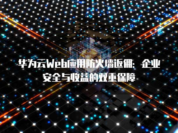 华为云Web应用防火墙返佣：企业安全与收益的双重保障