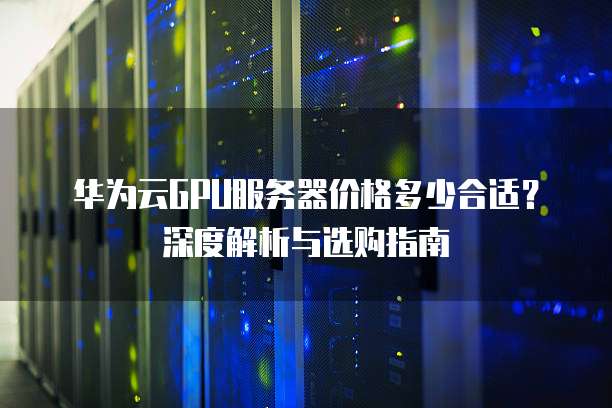 华为云GPU服务器价格多少合适?深度解析与选购指南