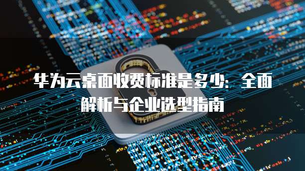 华为云桌面收费标准是多少:全面解析与企业选型指南