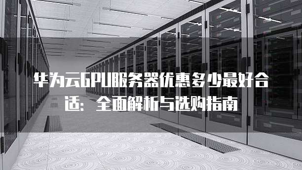 华为云GPU服务器优惠多少最好合适:全面解析与选购指南