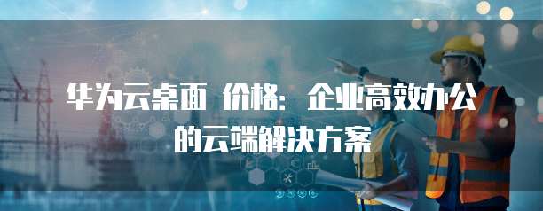 华为云桌面 价格:企业高效办公的云端解决方案