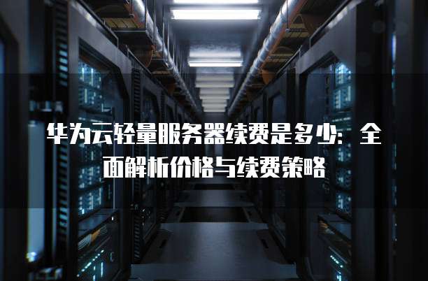 华为云轻量服务器续费是多少：全面解析价格与续费策略
