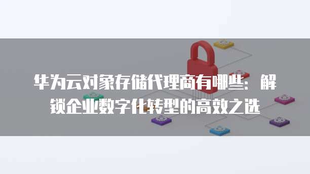 华为云对象存储代理商有哪些:解锁企业数字化转型的高效之选