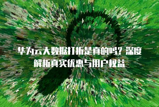 华为云大数据打折是真的吗?深度解析真实优惠与用户权益