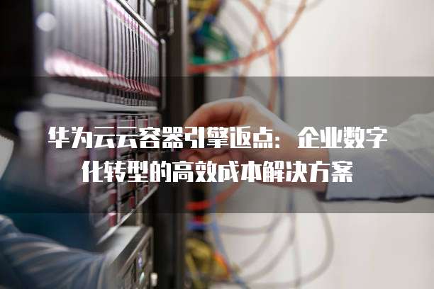 华为云云容器引擎返点:企业数字化转型的高效成本解决方案