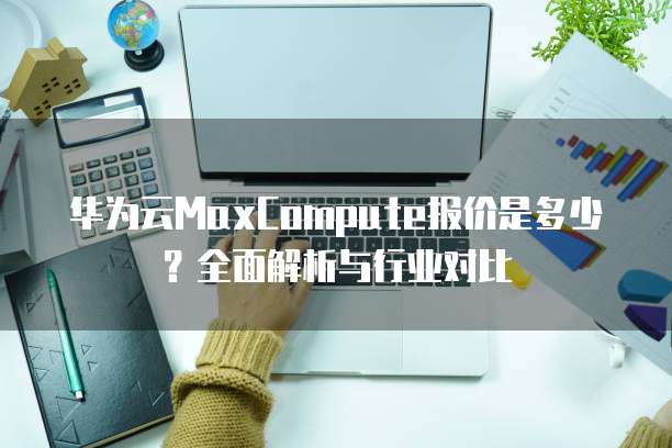 华为云MaxCompute报价是多少？全面解析与行业对比