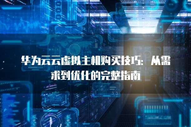 华为云云虚拟主机购买技巧:从需求到优化的完整指南