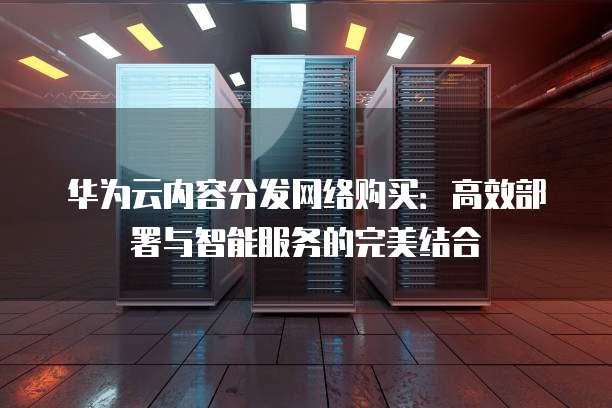 华为云内容分发网络购买：高效部署与智能服务的完美结合