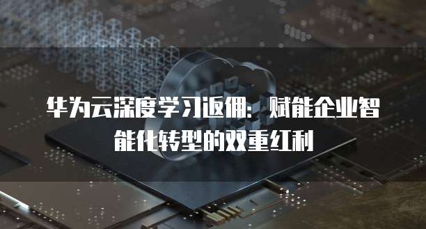 华为云深度学习返佣:赋能企业智能化转型的双重红利