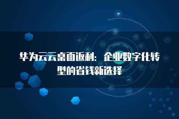 华为云云桌面返利:企业数字化转型的省钱新选择