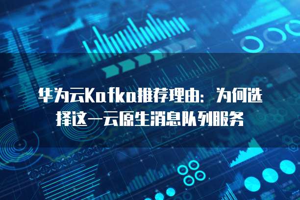 华为云Kafka推荐理由:为何选择这一云原生消息队列服务