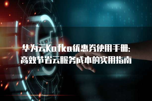 华为云Kafka优惠券使用手册:高效节省云服务成本的实用指南