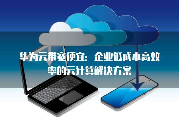 华为云带宽便宜:企业低成本高效率的云计算解决方案