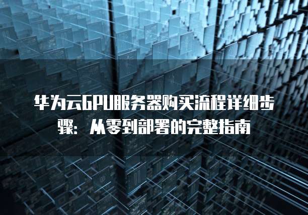华为云GPU服务器购买流程详细步骤：从零到部署的完整指南