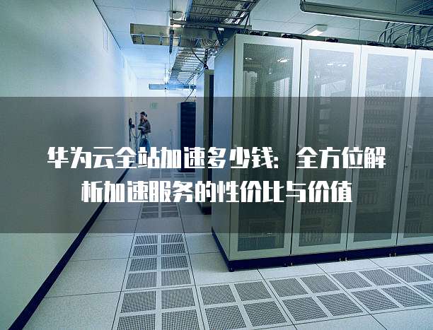 华为云全站加速多少钱:全方位解析加速服务的性价比与价值