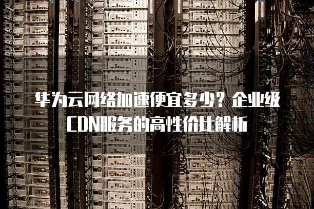 华为云网络加速便宜多少?企业级CDN服务的高性价比解析
