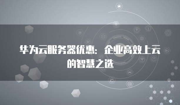 华为云服务器优惠：企业高效上云的智慧之选