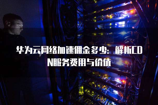 华为云网络加速佣金多少：解析CDN服务费用与价值