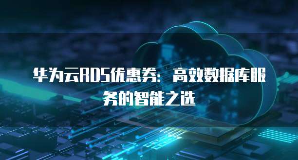 华为云RDS优惠券:高效数据库服务的智能之选