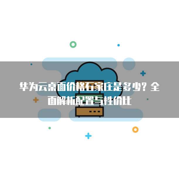 华为云桌面价格石家庄是多少?全面解析配置与性价比
