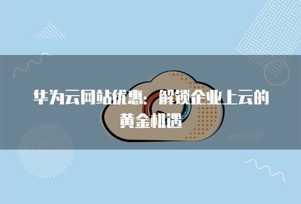 华为云网站优惠:解锁企业上云的黄金机遇