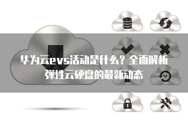 华为云evs活动是什么?全面解析弹性云硬盘的最新动态