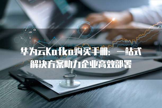华为云Kafka购买手册：一站式解决方案助力企业高效部署