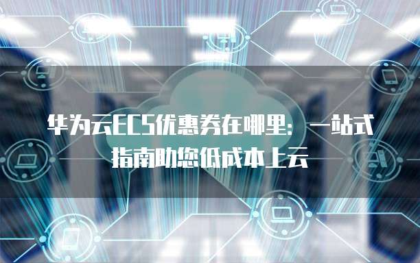 华为云ECS优惠券在哪里：一站式指南助您低成本上云