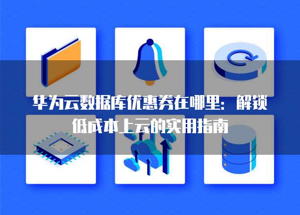 华为云数据库优惠券在哪里:解锁低成本上云的实用指南