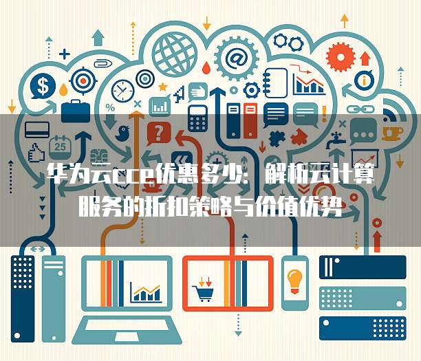 华为云cce优惠多少:解析云计算服务的折扣策略与价值优势
