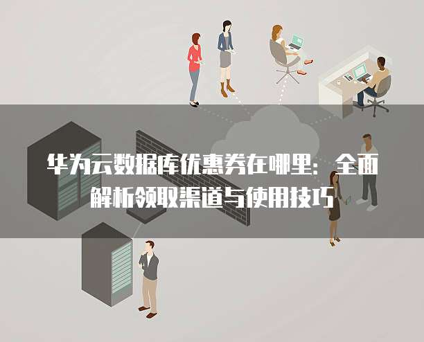 华为云数据库优惠券在哪里:全面解析领取渠道与使用技巧
