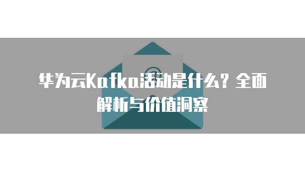 华为云Kafka活动是什么?全面解析与价值洞察