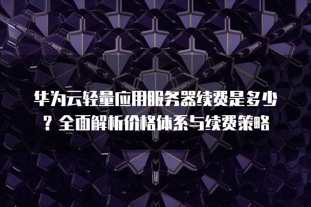 华为云轻量应用服务器续费是多少？全面解析价格体系与续费策略