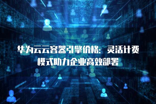 华为云云容器引擎价格:灵活计费模式助力企业高效部署
