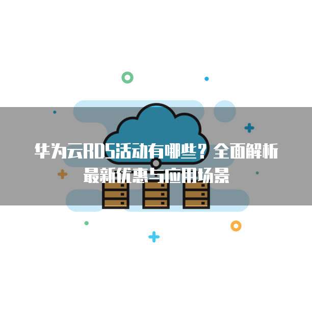 华为云RDS活动有哪些?全面解析最新优惠与应用场景