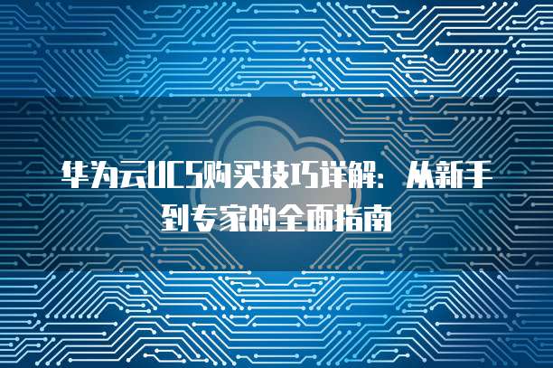 华为云UCS购买技巧详解:从新手到专家的全面指南