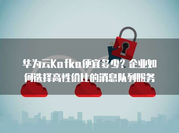 华为云Kafka便宜多少?企业如何选择高性价比的消息队列服务