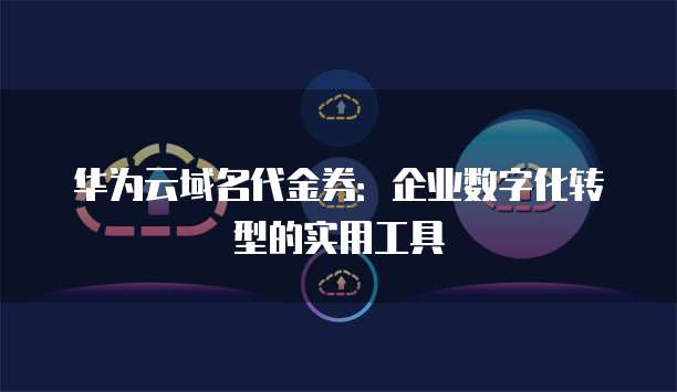 华为云域名代金券:企业数字化转型的实用工具